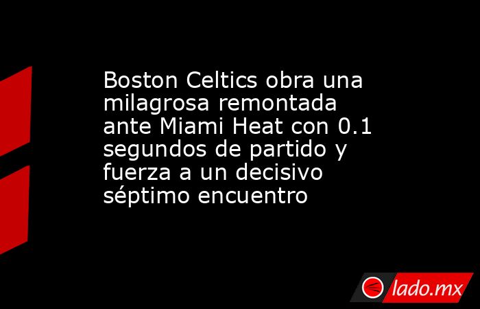 Boston Celtics obra una milagrosa remontada ante Miami Heat con 0.1 segundos de partido y fuerza a un decisivo séptimo encuentro. Noticias en tiempo real