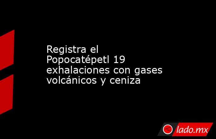 Registra el Popocatépetl 19 exhalaciones con gases volcánicos y ceniza. Noticias en tiempo real