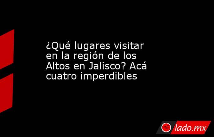 ¿Qué lugares visitar en la región de los Altos en Jalisco? Acá cuatro imperdibles. Noticias en tiempo real