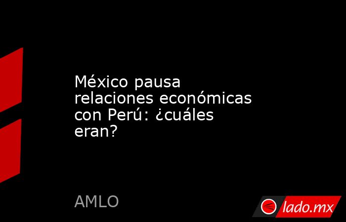 México pausa relaciones económicas con Perú: ¿cuáles eran?. Noticias en tiempo real