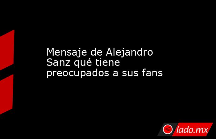 Mensaje de Alejandro Sanz qué tiene preocupados a sus fans. Noticias en tiempo real