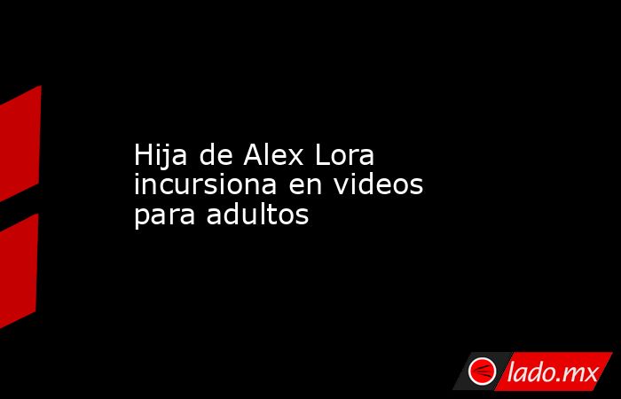 Hija de Alex Lora incursiona en videos para adultos. Noticias en tiempo real