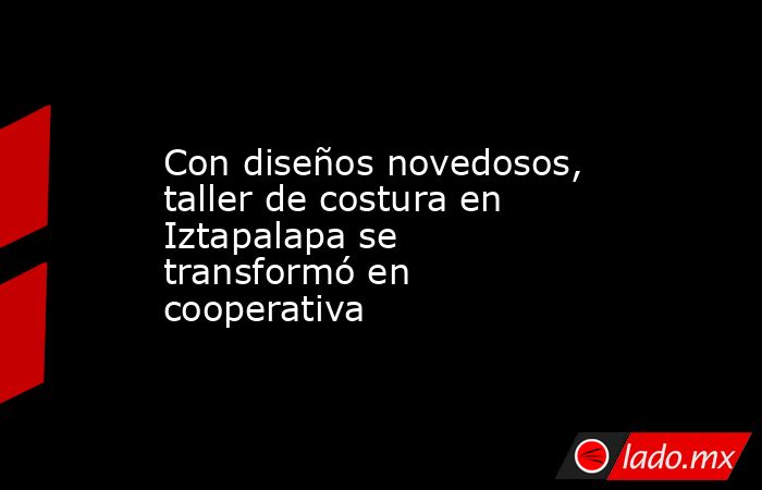 Con diseños novedosos, taller de costura en Iztapalapa se transformó en cooperativa. Noticias en tiempo real