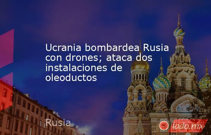 Ucrania bombardea Rusia con drones; ataca dos instalaciones de oleoductos. Noticias en tiempo real