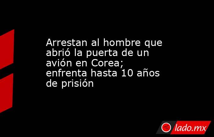 Arrestan al hombre que abrió la puerta de un avión en Corea; enfrenta hasta 10 años de prisión. Noticias en tiempo real
