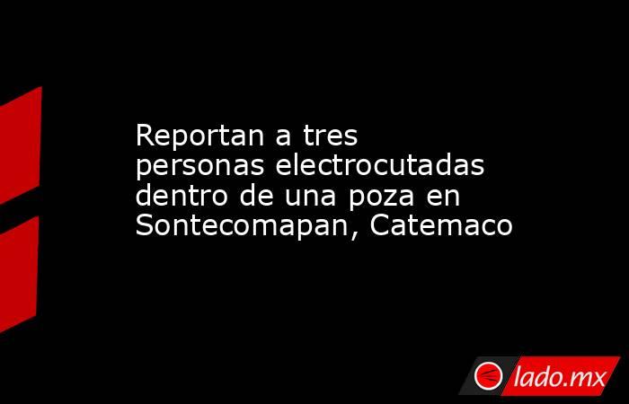 Reportan a tres personas electrocutadas dentro de una poza en Sontecomapan, Catemaco. Noticias en tiempo real