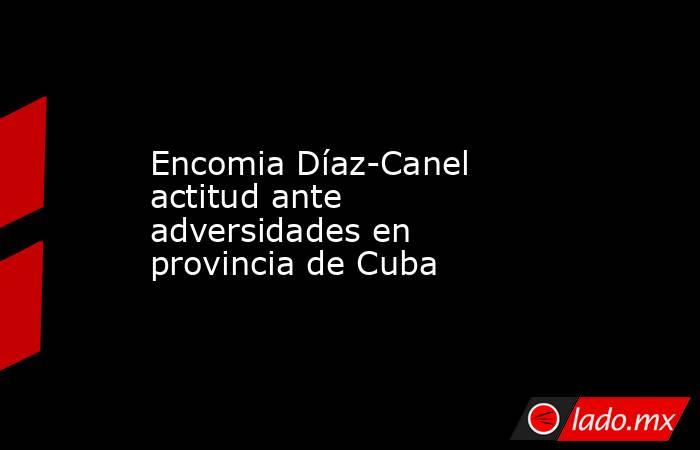 Encomia Díaz-Canel actitud ante adversidades en provincia de Cuba. Noticias en tiempo real