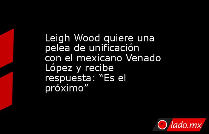 Leigh Wood quiere una pelea de unificación con el mexicano Venado López y recibe respuesta: “Es el próximo”. Noticias en tiempo real