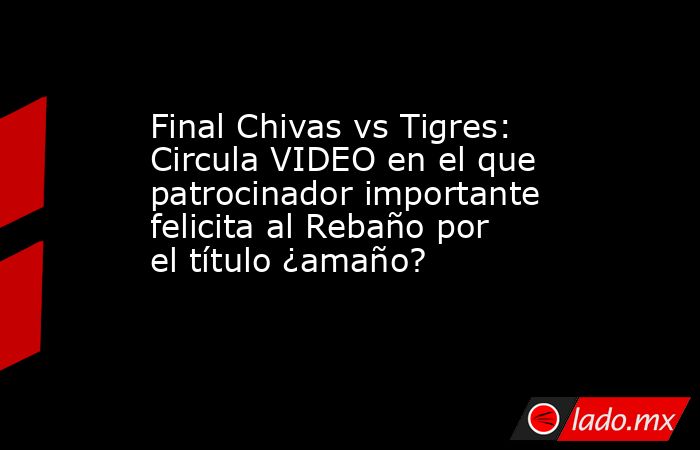 Final Chivas vs Tigres: Circula VIDEO en el que patrocinador importante felicita al Rebaño por el título ¿amaño?. Noticias en tiempo real