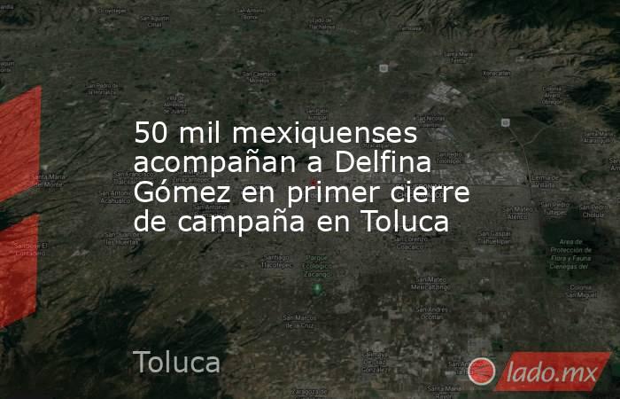 50 mil mexiquenses acompañan a Delfina Gómez en primer cierre de campaña en Toluca. Noticias en tiempo real