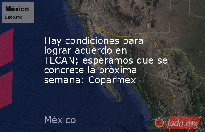 Hay condiciones para lograr acuerdo en TLCAN; esperamos que se concrete la próxima semana: Coparmex. Noticias en tiempo real