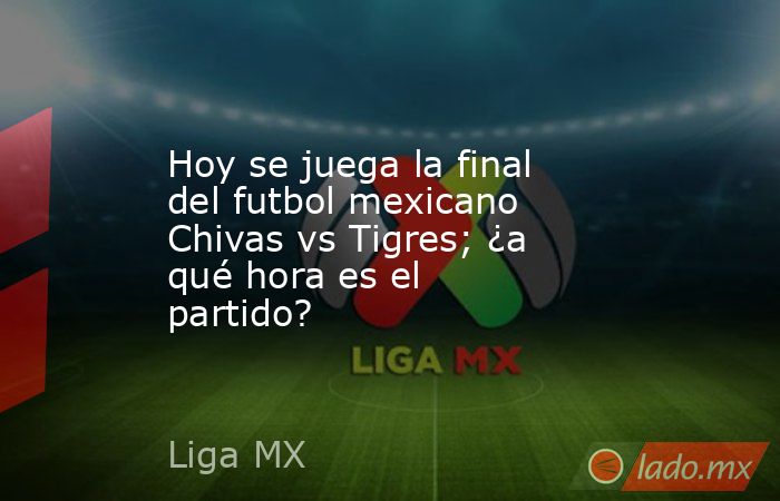 Hoy se juega la final del futbol mexicano Chivas vs Tigres; ¿a qué hora es el partido?. Noticias en tiempo real