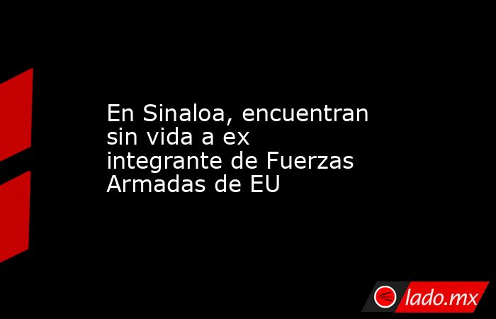 En Sinaloa, encuentran sin vida a ex integrante de Fuerzas Armadas de EU. Noticias en tiempo real