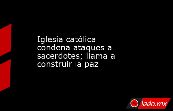 Iglesia católica condena ataques a sacerdotes; llama a construir la paz. Noticias en tiempo real