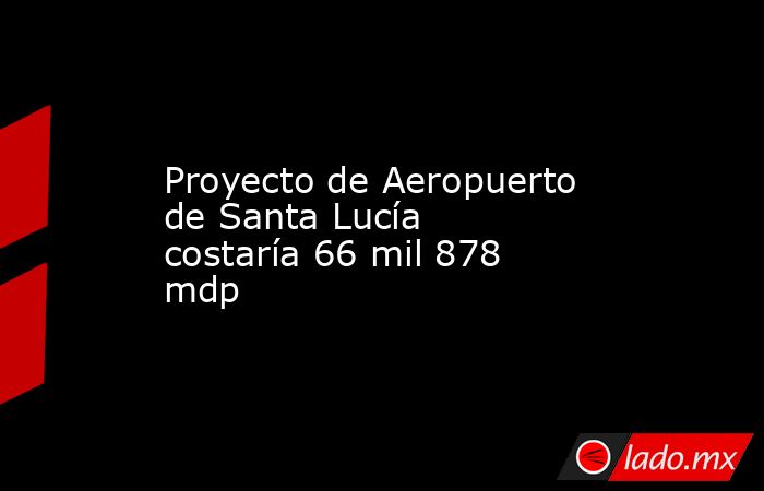 Proyecto de Aeropuerto de Santa Lucía costaría 66 mil 878 mdp. Noticias en tiempo real