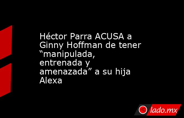 Héctor Parra ACUSA a Ginny Hoffman de tener “manipulada, entrenada y amenazada” a su hija Alexa. Noticias en tiempo real