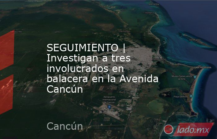 SEGUIMIENTO | Investigan a tres involucrados en balacera en la Avenida Cancún. Noticias en tiempo real