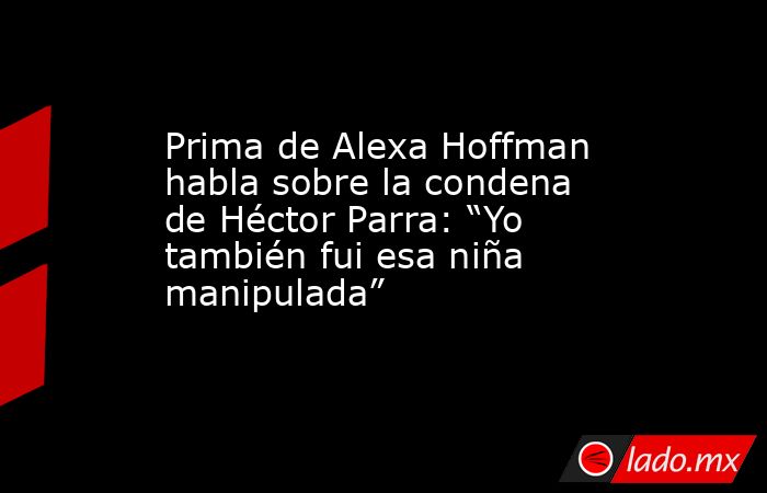 Prima de Alexa Hoffman habla sobre la condena de Héctor Parra: “Yo también fui esa niña manipulada”. Noticias en tiempo real
