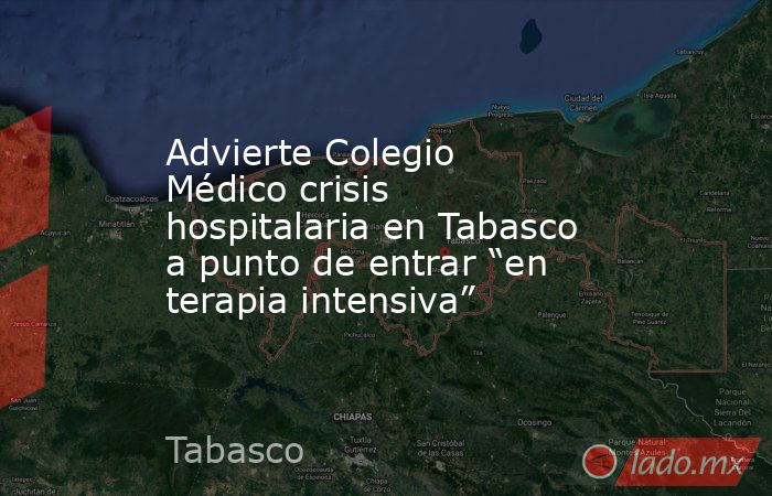 Advierte Colegio Médico crisis hospitalaria en Tabasco a punto de entrar “en terapia intensiva”. Noticias en tiempo real