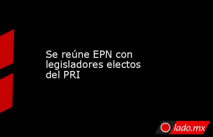 Se reúne EPN con legisladores electos del PRI. Noticias en tiempo real