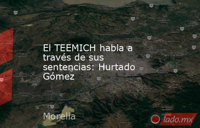 El TEEMICH habla a través de sus sentencias: Hurtado Gómez. Noticias en tiempo real