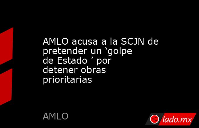 AMLO acusa a la SCJN de pretender un ‘golpe de Estado ’ por detener obras prioritarias. Noticias en tiempo real