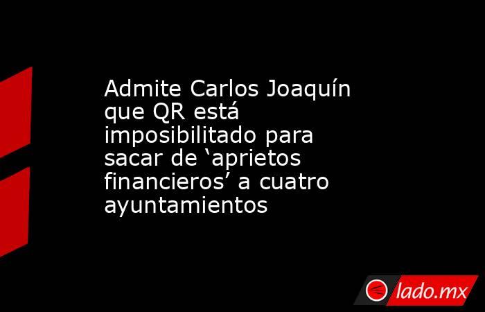 Admite Carlos Joaquín que QR está imposibilitado para sacar de ‘aprietos financieros’ a cuatro ayuntamientos. Noticias en tiempo real