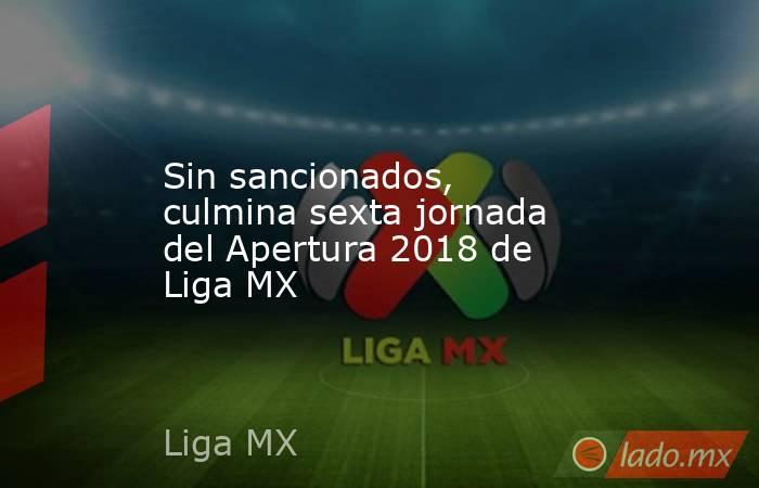 Sin sancionados, culmina sexta jornada del Apertura 2018 de Liga MX. Noticias en tiempo real