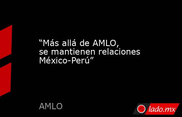 “Más allá de AMLO, se mantienen relaciones México-Perú”. Noticias en tiempo real