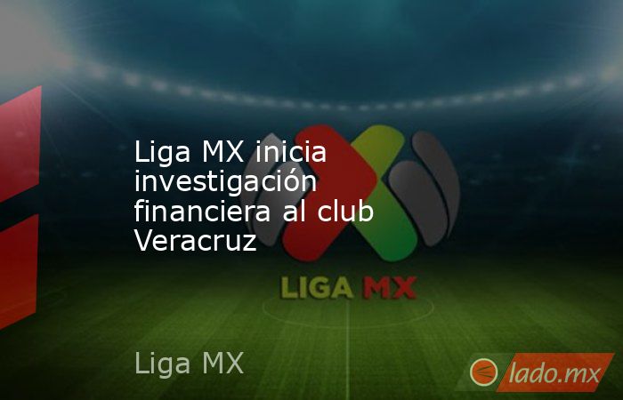 Liga MX inicia investigación financiera al club Veracruz. Noticias en tiempo real