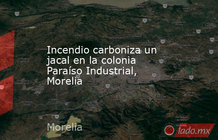 Incendio carboniza un jacal en la colonia Paraíso Industrial, Morelia. Noticias en tiempo real