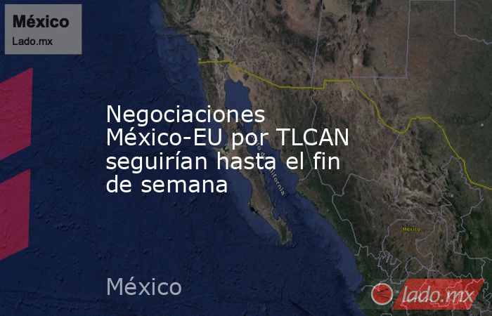 Negociaciones México-EU por TLCAN seguirían hasta el fin de semana. Noticias en tiempo real