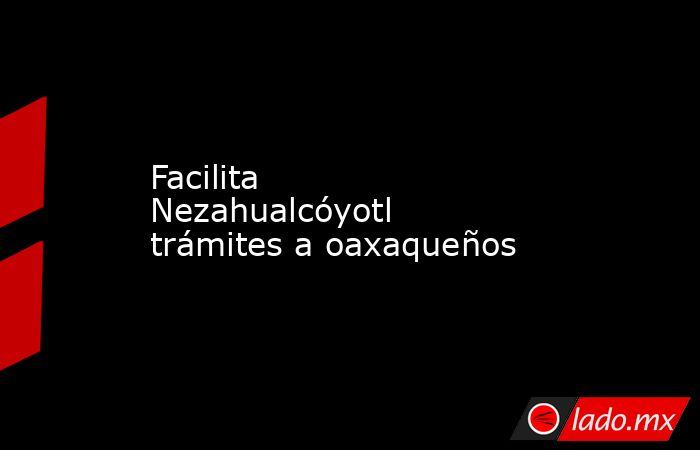 Facilita Nezahualcóyotl trámites a oaxaqueños. Noticias en tiempo real