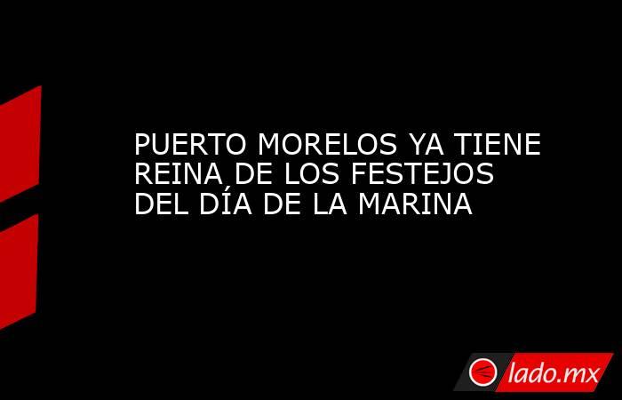 PUERTO MORELOS YA TIENE REINA DE LOS FESTEJOS DEL DÍA DE LA MARINA. Noticias en tiempo real