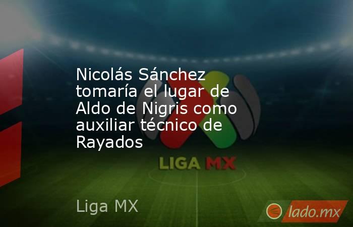 Nicolás Sánchez tomaría el lugar de Aldo de Nigris como auxiliar técnico de Rayados. Noticias en tiempo real