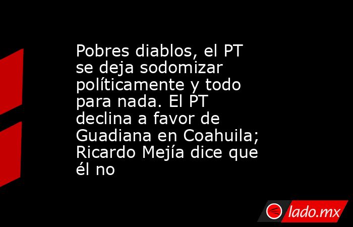Pobres diablos, el PT se deja sodomizar políticamente y todo para nada. El PT declina a favor de Guadiana en Coahuila; Ricardo Mejía dice que él no. Noticias en tiempo real