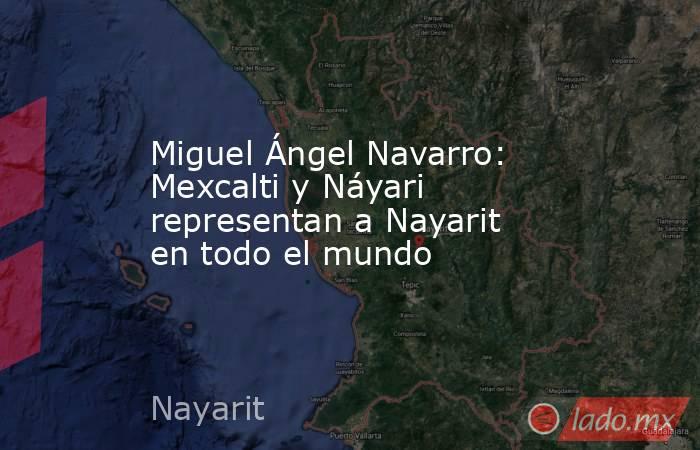 Miguel Ángel Navarro: Mexcalti y Náyari representan a Nayarit en todo el mundo. Noticias en tiempo real