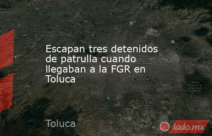 Escapan tres detenidos de patrulla cuando llegaban a la FGR en Toluca. Noticias en tiempo real