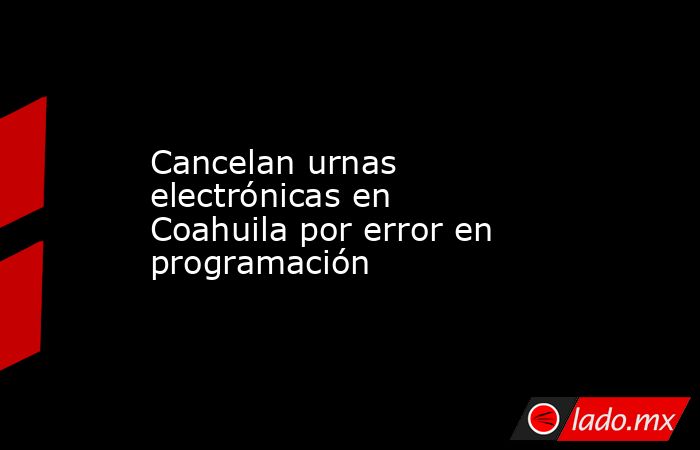 Cancelan urnas electrónicas en Coahuila por error en programación. Noticias en tiempo real