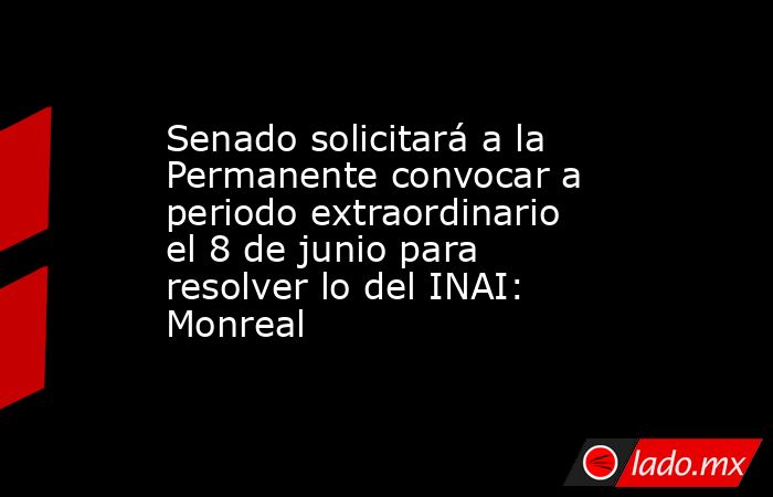 Senado solicitará a la Permanente convocar a periodo extraordinario el 8 de junio para resolver lo del INAI: Monreal. Noticias en tiempo real