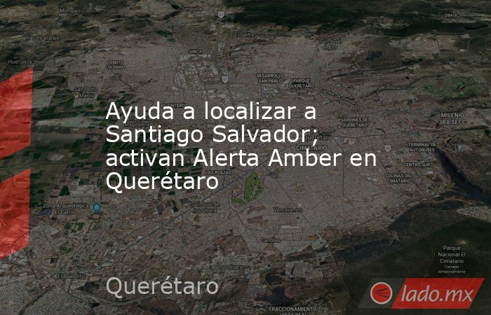 Ayuda a localizar a Santiago Salvador; activan Alerta Amber en Querétaro. Noticias en tiempo real