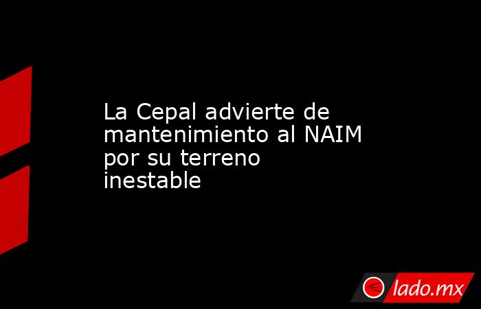 La Cepal advierte de mantenimiento al NAIM por su terreno inestable. Noticias en tiempo real