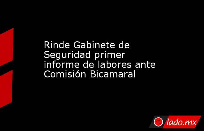 Rinde Gabinete de Seguridad primer informe de labores ante Comisión Bicamaral. Noticias en tiempo real