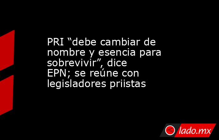 PRI “debe cambiar de nombre y esencia para sobrevivir”, dice EPN; se reúne con legisladores priistas. Noticias en tiempo real