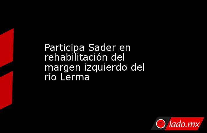Participa Sader en rehabilitación del margen izquierdo del río Lerma. Noticias en tiempo real