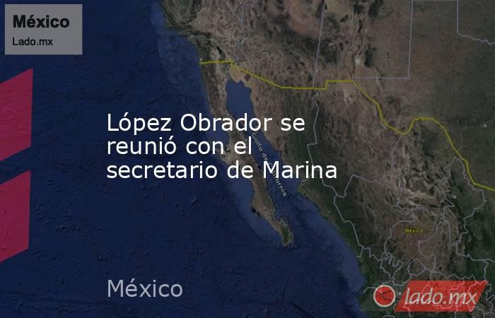 López Obrador se reunió con el secretario de Marina. Noticias en tiempo real