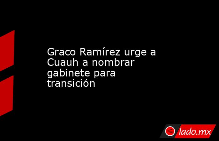 Graco Ramírez urge a Cuauh a nombrar gabinete para transición. Noticias en tiempo real