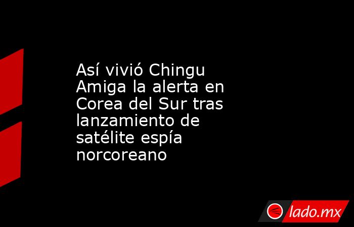 Así vivió Chingu Amiga la alerta en Corea del Sur tras lanzamiento de satélite espía norcoreano. Noticias en tiempo real