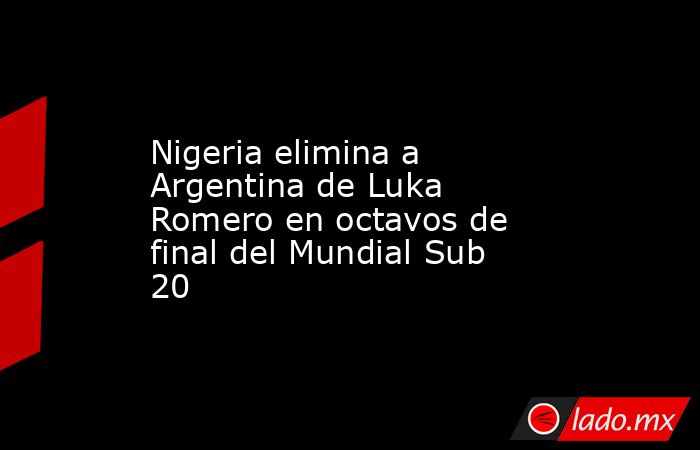 Nigeria elimina a Argentina de Luka Romero en octavos de final del Mundial Sub 20. Noticias en tiempo real