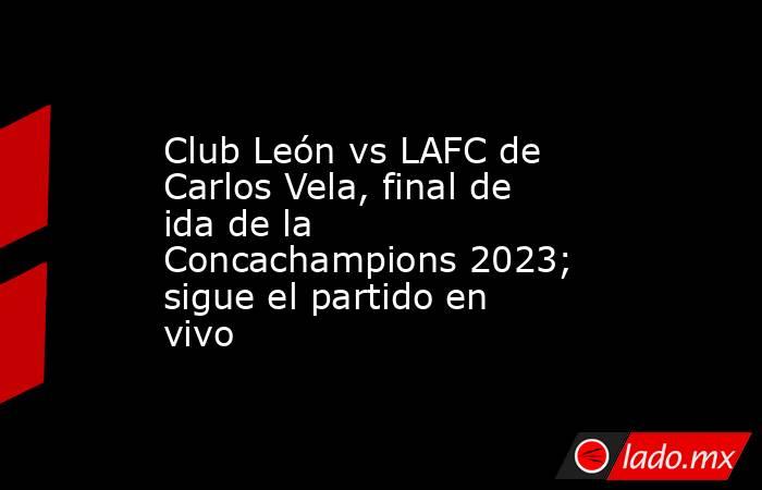 Club León vs LAFC de Carlos Vela, final de ida de la Concachampions 2023; sigue el partido en vivo. Noticias en tiempo real